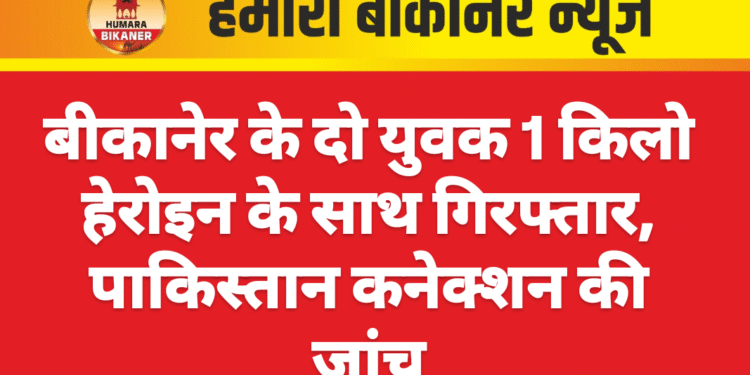 बीकानेर के दो युवक 1 किलो हेरोइन के साथ गिरफ्तार, पाकिस्तान कनेक्शन की जांच