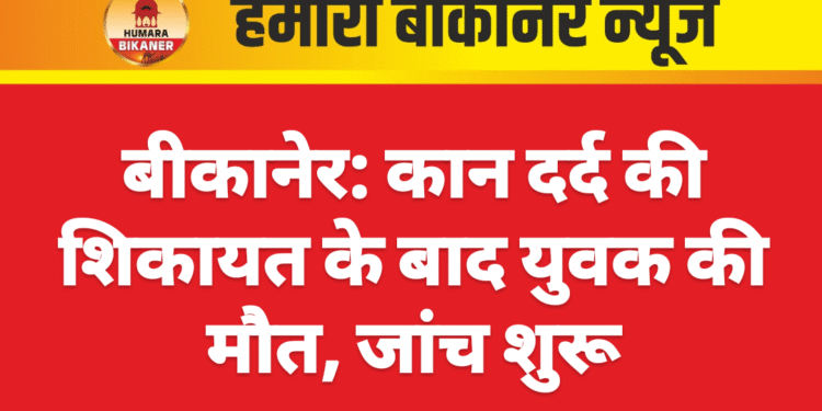 बीकानेर: कान दर्द की शिकायत के बाद युवक की मौत, जांच शुरू