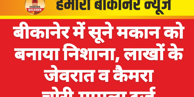 बीकानेर में सूने मकान को बनाया निशाना, लाखों के जेवरात व कैमरा चोरी,मामला दर्ज