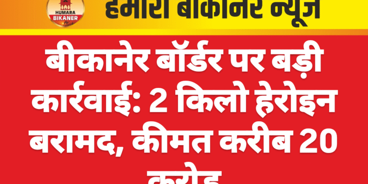 बीकानेर बॉर्डर पर बड़ी कार्रवाई: 2 किलो हेरोइन बरामद, कीमत करीब 20 करोड़