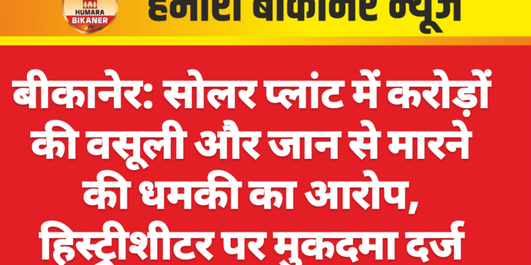बीकानेर: सोलर प्लांट में करोड़ों की वसूली और जान से मारने की धमकी का आरोप, हिस्ट्रीशीटर पर मुकदमा दर्ज