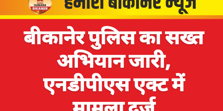बीकानेर पुलिस का सख्त अभियान जारी, एनडीपीएस एक्ट में मामला दर्ज