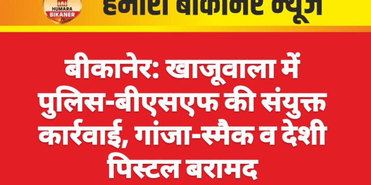 बीकानेर: खाजूवाला में पुलिस-बीएसएफ की संयुक्त कार्रवाई, गांजा-स्मैक व देशी पिस्टल बरामद