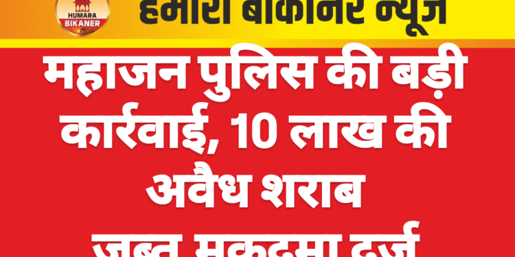 महाजन पुलिस की बड़ी कार्रवाई, 10 लाख की अवैध शराब जब्त,मुकदमा दर्ज
