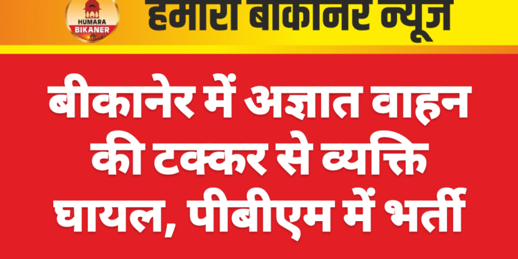 बीकानेर में अज्ञात वाहन की टक्कर से व्यक्ति घायल, पीबीएम में भर्ती