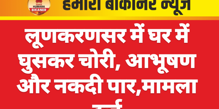 लूणकरणसर में घर में घुसकर चोरी, आभूषण और नकदी पार,मामला दर्ज