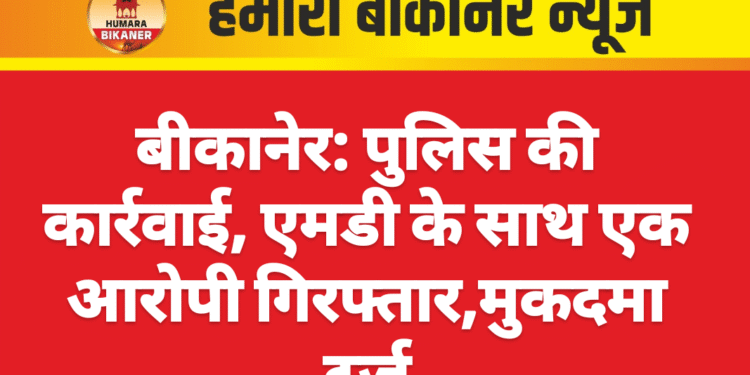 बीकानेर: पुलिस की कार्रवाई, एमडी के साथ एक आरोपी गिरफ्तार,मुकदमा दर्ज
