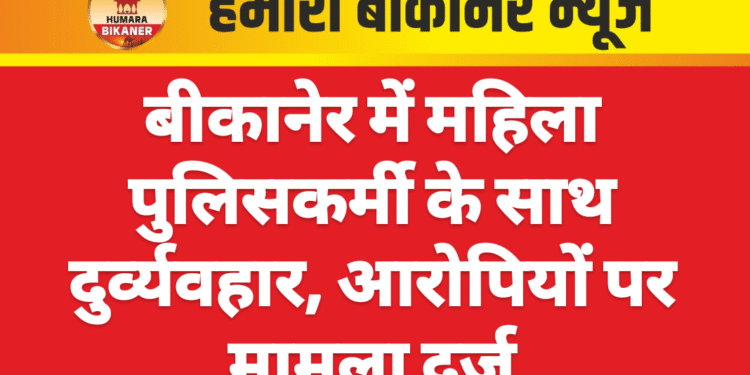 बीकानेर में महिला पुलिसकर्मी के साथ दुर्व्यवहार, आरोपियों पर मामला दर्ज