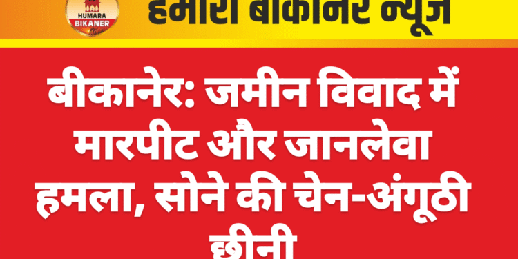 बीकानेर: जमीन विवाद में मारपीट और जानलेवा हमला, सोने की चेन-अंगूठी छीनी,मामला दर्ज
