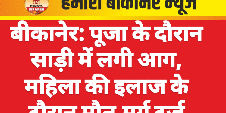 बीकानेर: पूजा के दौरान साड़ी में लगी आग, महिला की इलाज के दौरान मौत,मर्ग दर्ज