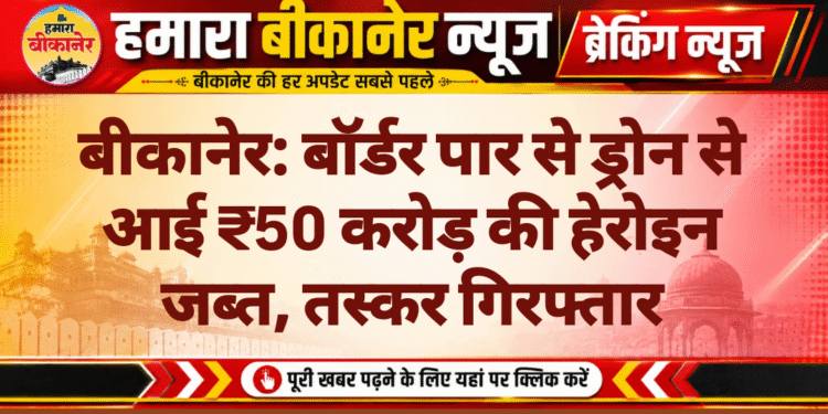 बीकानेर: बॉर्डर पार से ड्रोन से आई ₹50 करोड़ की हेरोइन जब्त, तस्कर गिरफ्तार