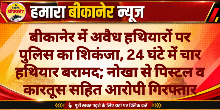 बीकानेर में अवैध हथियारों पर पुलिस का शिकंजा, 24 घंटे में चार हथियार बरामद; नोखा से पिस्टल व कारतूस सहित आरोपी गिरफ्तार