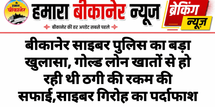 बीकानेर साइबर पुलिस का बड़ा खुलासा, गोल्ड लोन खातों से हो रही थी ठगी की रकम की सफाई,साइबर गिरोह का पर्दाफाश