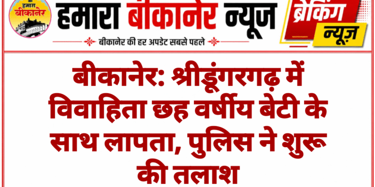 बीकानेर: श्रीडूंगरगढ़ में विवाहिता छह वर्षीय बेटी के साथ लापता, पुलिस ने शुरू की तलाश