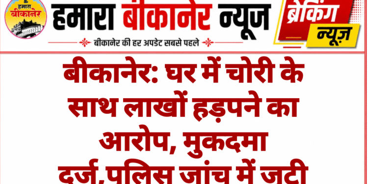 बीकानेर: घर में चोरी के साथ लाखों हड़पने का आरोप, मुकदमा दर्ज,पुलिस जांच में जुटी
