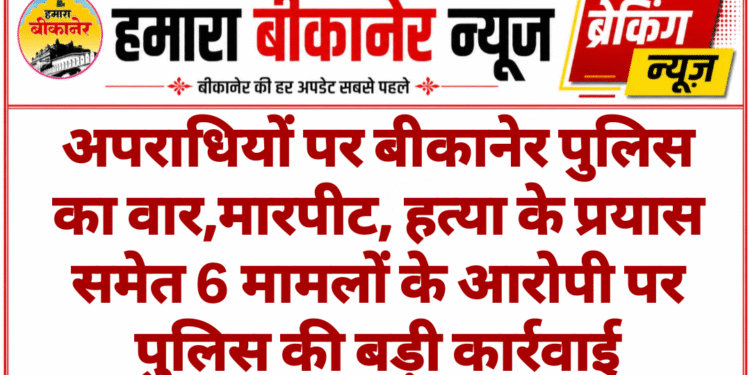 अपराधियों पर बीकानेर पुलिस का वार,मारपीट, हत्या के प्रयास समेत 6 मामलों के आरोपी पर पुलिस की बड़ी कार्रवाई