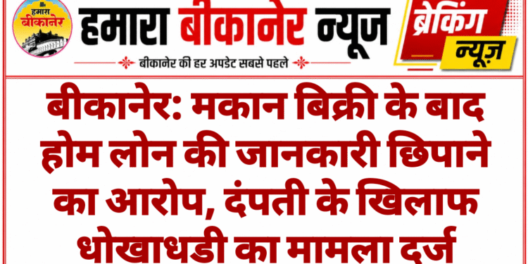 बीकानेर: मकान बिक्री के बाद होम लोन की जानकारी छिपाने का आरोप, दंपती के खिलाफ धोखाधड़ी का मामला दर्ज
