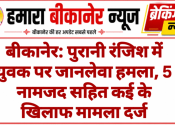 बीकानेर: पुरानी रंजिश में युवक पर जानलेवा हमला, 5 नामजद सहित कई के खिलाफ मामला दर्ज