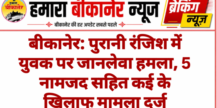 बीकानेर: पुरानी रंजिश में युवक पर जानलेवा हमला, 5 नामजद सहित कई के खिलाफ मामला दर्ज
