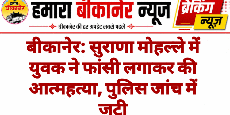 बीकानेर: सुराणा मोहल्ले में युवक ने फांसी लगाकर की आत्महत्या, पुलिस जांच में जुटी