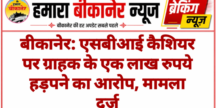 बीकानेर: एसबीआई कैशियर पर ग्राहक के एक लाख रुपये हड़पने का आरोप, मामला दर्ज