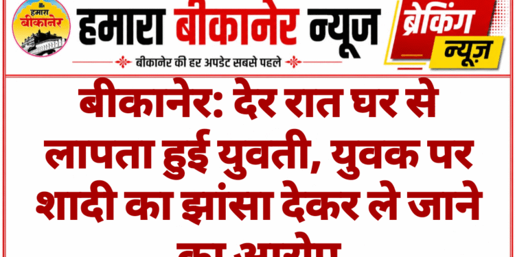 बीकानेर: देर रात घर से लापता हुई युवती, युवक पर शादी का झांसा देकर ले जाने का आरोप