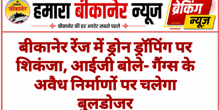 बीकानेर रेंज में ड्रोन ड्रॉपिंग पर शिकंजा, आईजी बोले- गैंग्स के अवैध निर्माणों पर चलेगा बुलडोजर