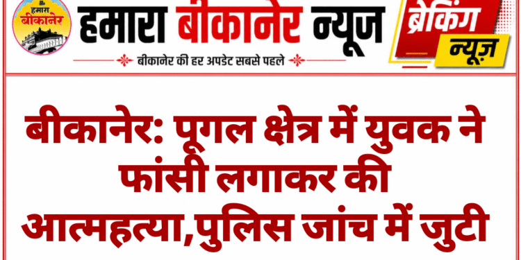 बीकानेर: पूगल क्षेत्र में युवक ने फांसी लगाकर की आत्महत्या,पुलिस जांच में जुटी