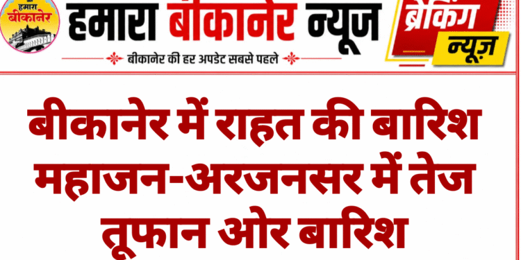 बीकानेर में राहत की बारिश महाजन-अरजनसर में तेज तूफान ओर बारिश