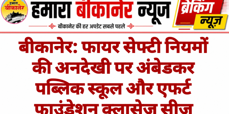 बीकानेर: फायर सेफ्टी नियमों की अनदेखी पर अंबेडकर पब्लिक स्कूल और एफर्ट फाउंडेशन क्लासेज सीज