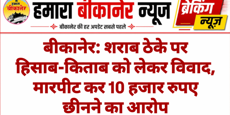 बीकानेर: शराब ठेके पर हिसाब-किताब को लेकर विवाद, मारपीट कर 10 हजार रुपए छीनने का आरोप
