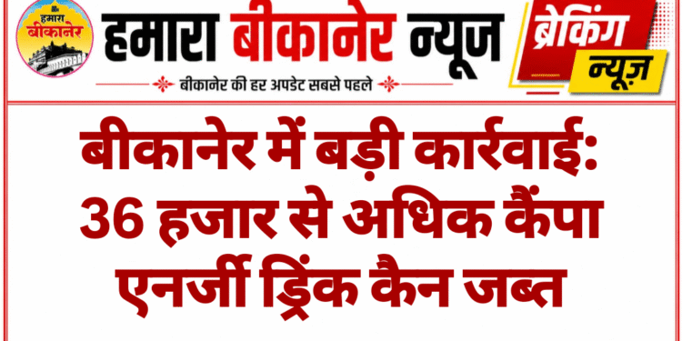 बीकानेर में बड़ी कार्रवाई: 36 हजार से अधिक कैंपा एनर्जी ड्रिंक कैन जब्त