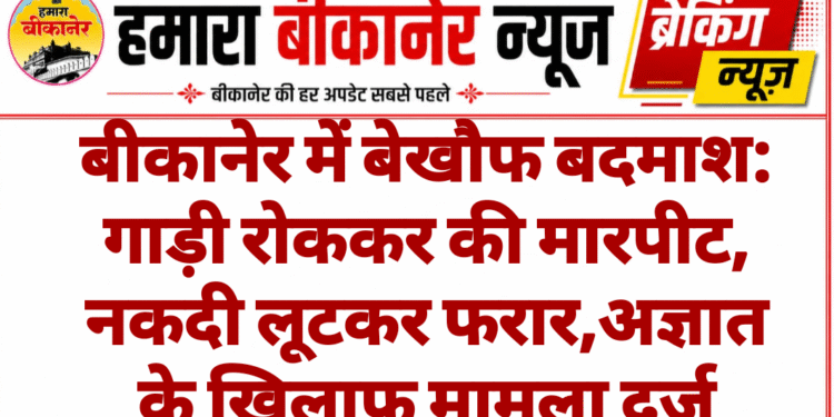 बीकानेर में बेखौफ बदमाश: गाड़ी रोककर की मारपीट, नकदी लूटकर फरार,अज्ञात के खिलाफ मामला दर्ज