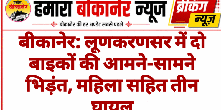 बीकानेर: लूणकरणसर में दो बाइकों की आमने-सामने भिड़ंत, महिला सहित तीन घायल