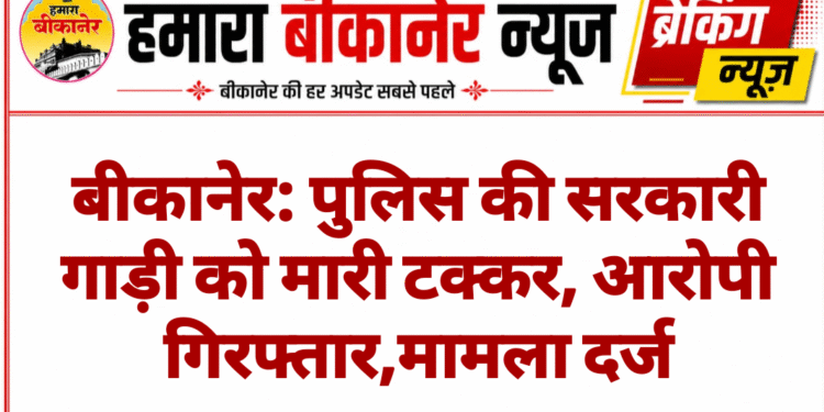 बीकानेर: पुलिस की सरकारी गाड़ी को मारी टक्कर, आरोपी गिरफ्तार,मामला दर्ज
