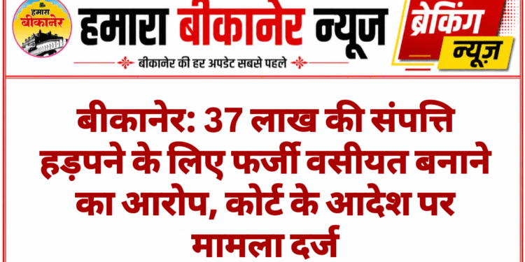 बीकानेर: 37 लाख की संपत्ति हड़पने के लिए फर्जी वसीयत बनाने का आरोप, कोर्ट के आदेश पर मामला दर्ज