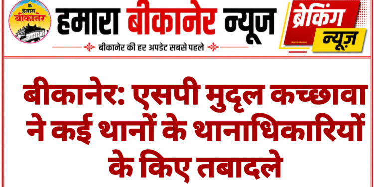 बीकानेर: एसपी मुदृल कच्छावा ने कई थानों के थानाधिकारियों के किए तबादले