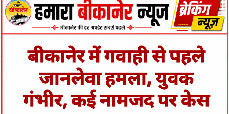 बीकानेर में गवाही से पहले जानलेवा हमला, युवक गंभीर, कई नामजद पर केस