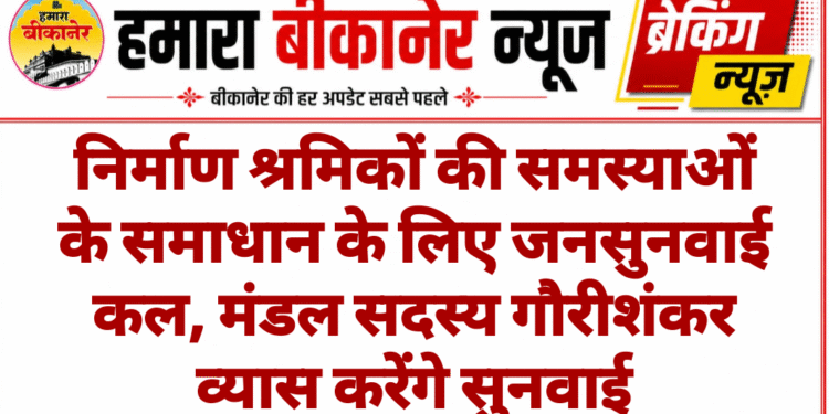 निर्माण श्रमिकों की समस्याओं के समाधान के लिए जनसुनवाई कल, मंडल सदस्य गौरीशंकर व्यास करेंगे सुनवाई