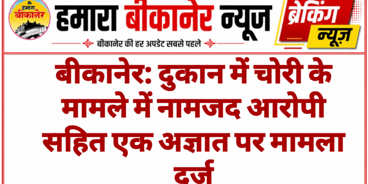बीकानेर: दुकान में चोरी के मामले में नामजद आरोपी सहित एक अज्ञात पर मामला दर्ज