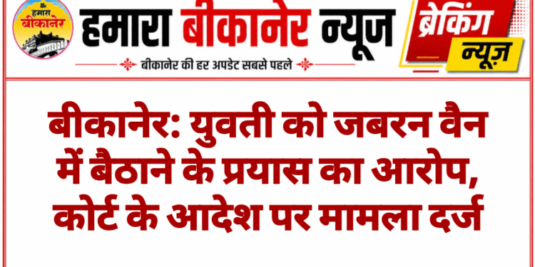 बीकानेर: युवती को जबरन वैन में बैठाने के प्रयास का आरोप, कोर्ट के आदेश पर मामला दर्ज