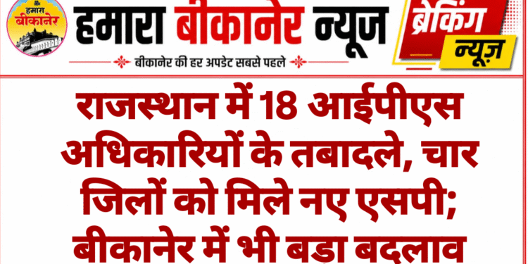 राजस्थान में 18 आईपीएस अधिकारियों के तबादले, चार जिलों को मिले नए एसपी; बीकानेर में भी बड़ा बदलाव