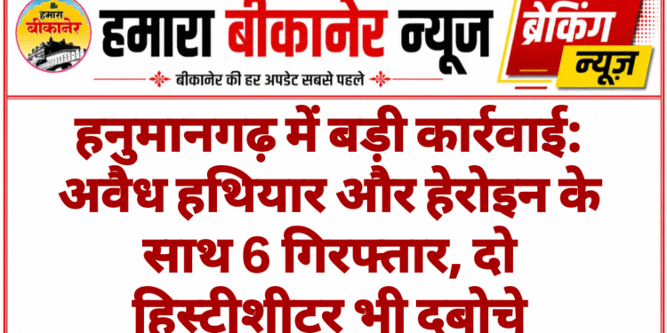 हनुमानगढ़ में बड़ी कार्रवाई: अवैध हथियार और हेरोइन के साथ 6 गिरफ्तार, दो हिस्ट्रीशीटर भी दबोचे