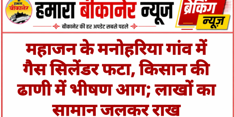 महाजन के मनोहरिया गांव में गैस सिलेंडर फटा, किसान की ढाणी में भीषण आग; लाखों का सामान जलकर राख