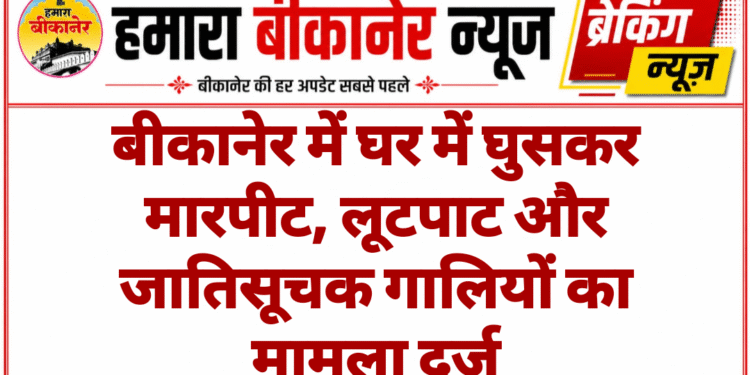 बीकानेर में घर में घुसकर मारपीट, लूटपाट और जातिसूचक गालियों का मामला दर्ज