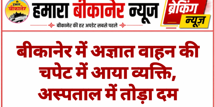 बीकानेर में अज्ञात वाहन की चपेट में आया व्यक्ति, अस्पताल में तोड़ा दम