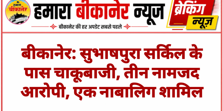 बीकानेर: सुभाषपुरा सर्किल के पास चाकूबाजी, तीन नामजद आरोपी, एक नाबालिग शामिल