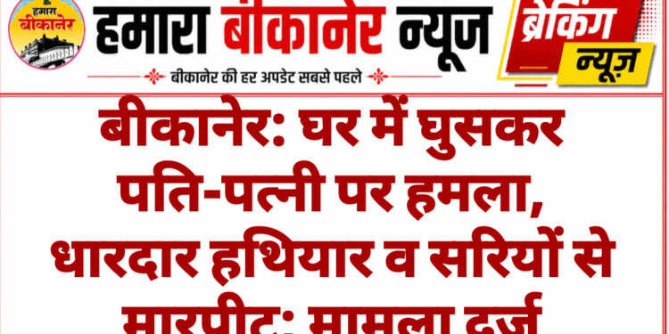 बीकानेर: घर में घुसकर पति-पत्नी पर हमला, धारदार हथियार व सरियों से मारपीट; मामला दर्ज
