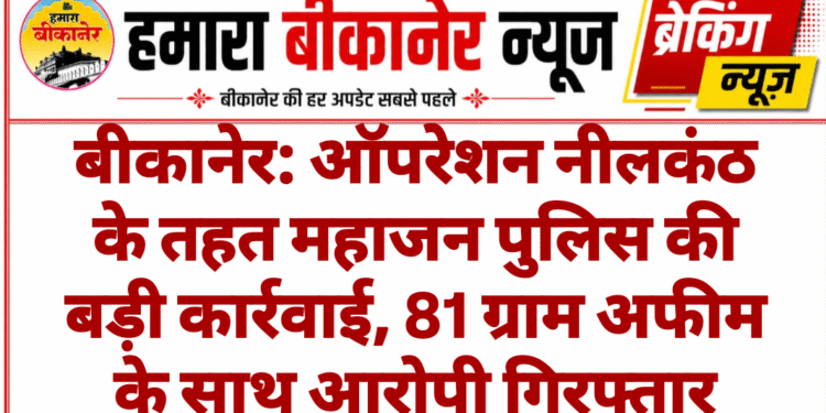 बीकानेर: ऑपरेशन नीलकंठ के तहत महाजन पुलिस की बड़ी कार्रवाई, 81 ग्राम अफीम के साथ आरोपी गिरफ्तार