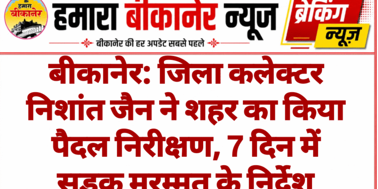 बीकानेर: जिला कलेक्टर निशांत जैन ने शहर का किया पैदल निरीक्षण, 7 दिन में सड़क मरम्मत के निर्देश